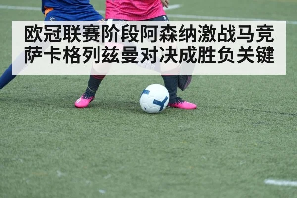 欧冠联赛阶段阿森纳激战马竞萨卡格列兹曼对决成胜负关键